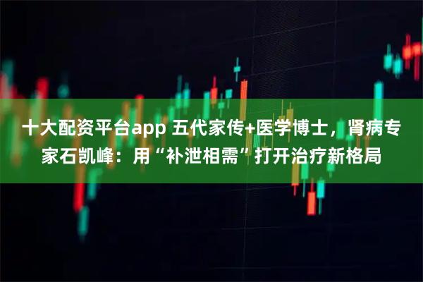 十大配资平台app 五代家传+医学博士,肾病专家石凯峰:用“补泄相需”打开治疗新格局