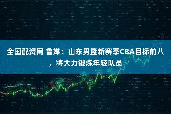 全国配资网 鲁媒：山东男篮新赛季CBA目标前八，将大力锻炼年轻队员