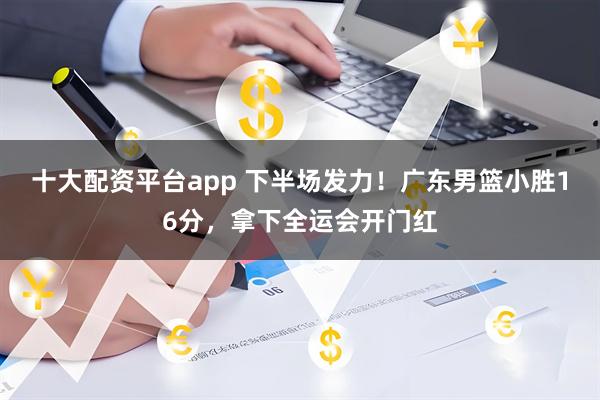 十大配资平台app 下半场发力!广东男篮小胜16分,拿下全运会开门红