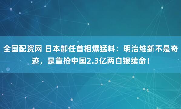 全国配资网 日本卸任首相爆猛料:明治维新不是奇迹,是靠抢中国2.3亿两白银续命!