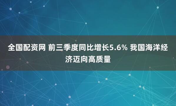 全国配资网 前三季度同比增长5.6% 我国海洋经济迈向高质量